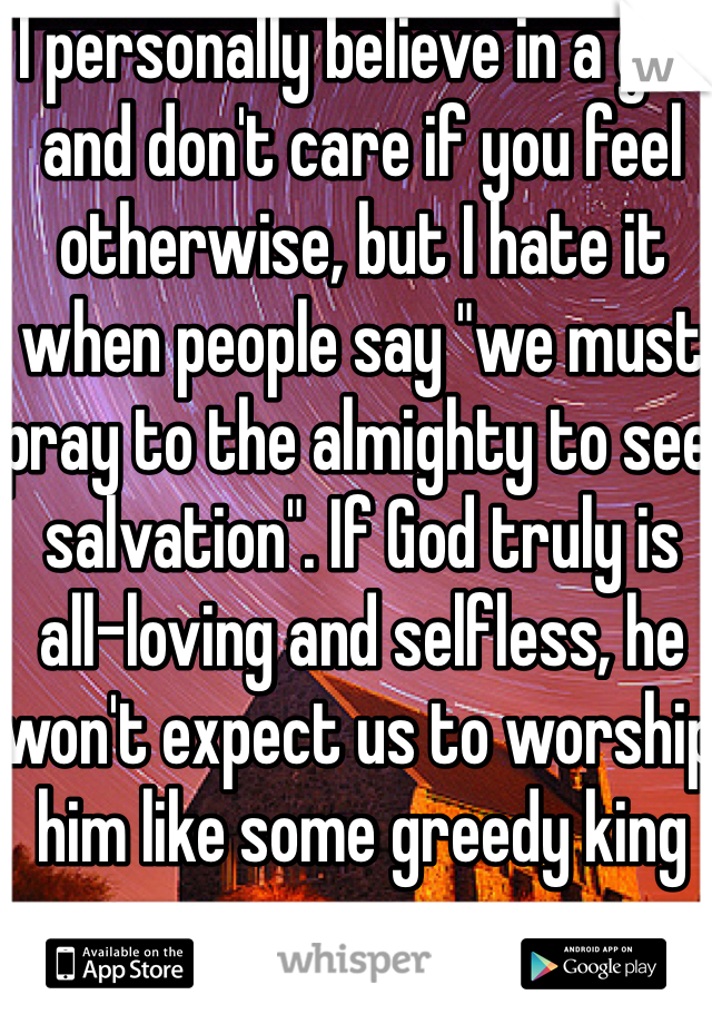 I personally believe in a god and don't care if you feel otherwise, but I hate it when people say "we must pray to the almighty to see salvation". If God truly is all-loving and selfless, he won't expect us to worship him like some greedy king