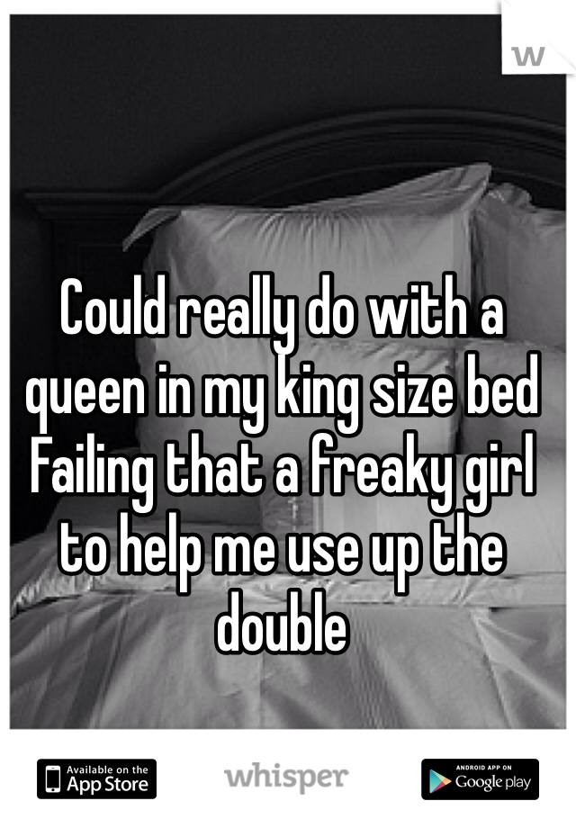 Could really do with a queen in my king size bed
Failing that a freaky girl to help me use up the double