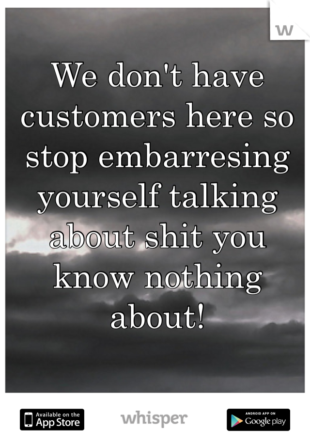 We don't have customers here so stop embarresing yourself talking about shit you know nothing about!