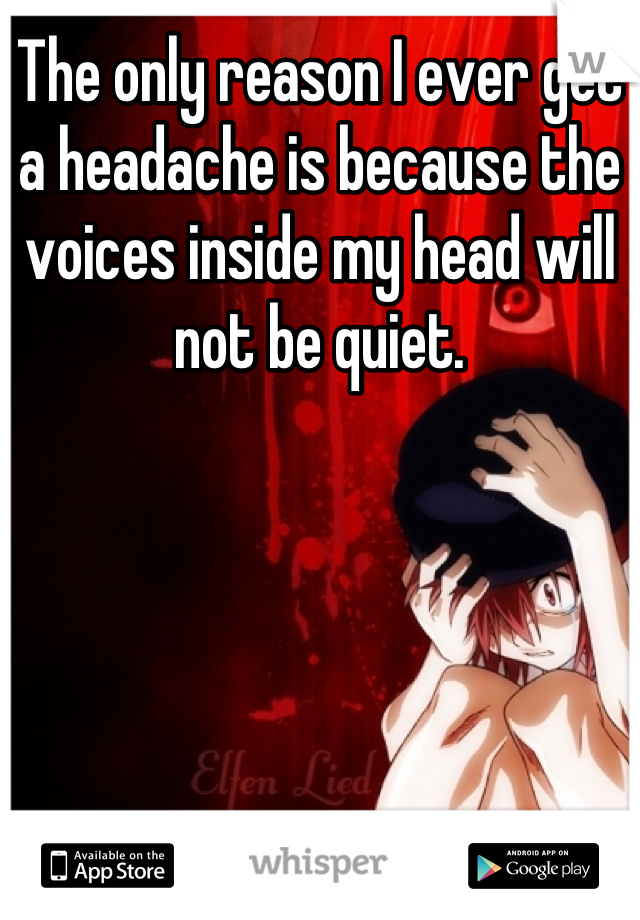 The only reason I ever get a headache is because the voices inside my head will not be quiet.