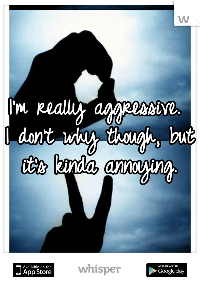 I'm really aggressive. 
I don't why though, but it's kinda annoying. 