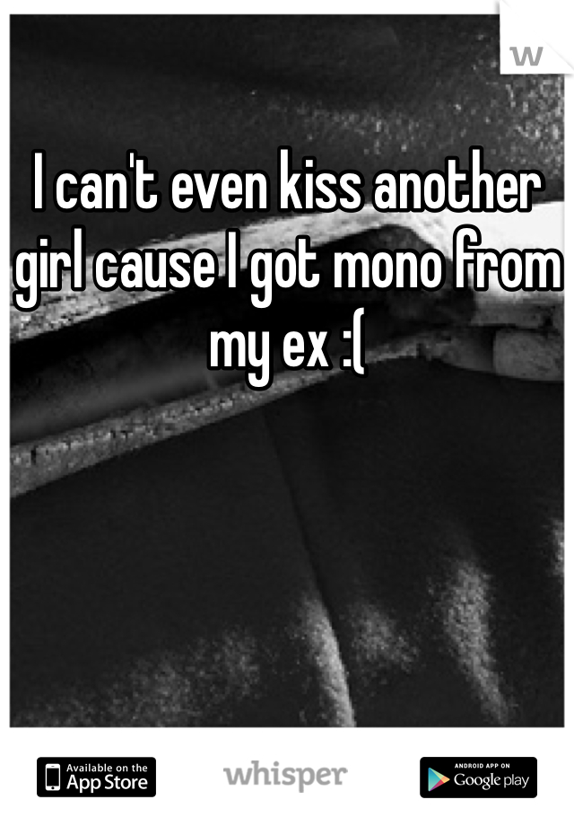 I can't even kiss another girl cause I got mono from my ex :(