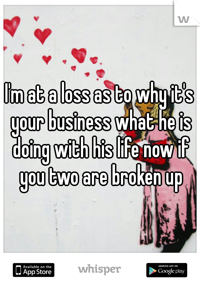 I'm at a loss as to why it's your business what he is doing with his life now if you two are broken up