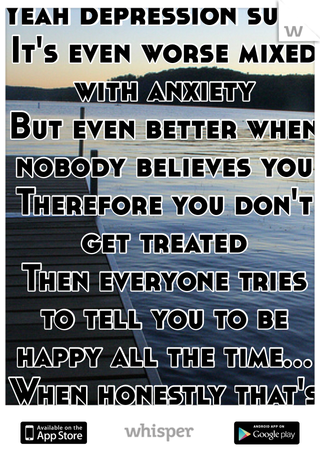 Yeah depression sucks 
It's even worse mixed with anxiety 
But even better when nobody believes you 
Therefore you don't get treated 
Then everyone tries to tell you to be happy all the time... When honestly that's impossible. 