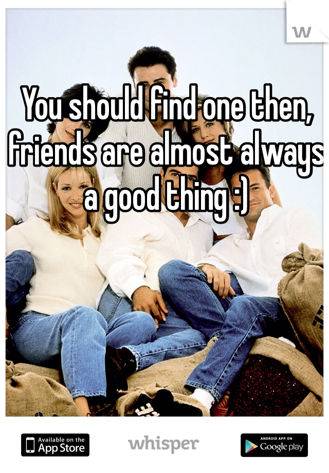You should find one then, friends are almost always a good thing :)