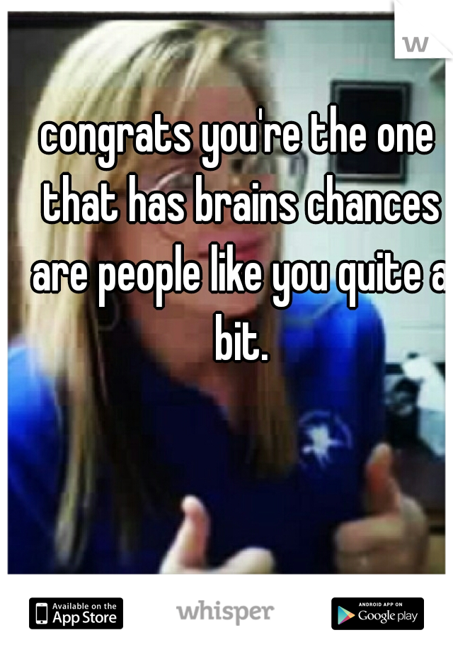 congrats you're the one that has brains chances are people like you quite a bit.