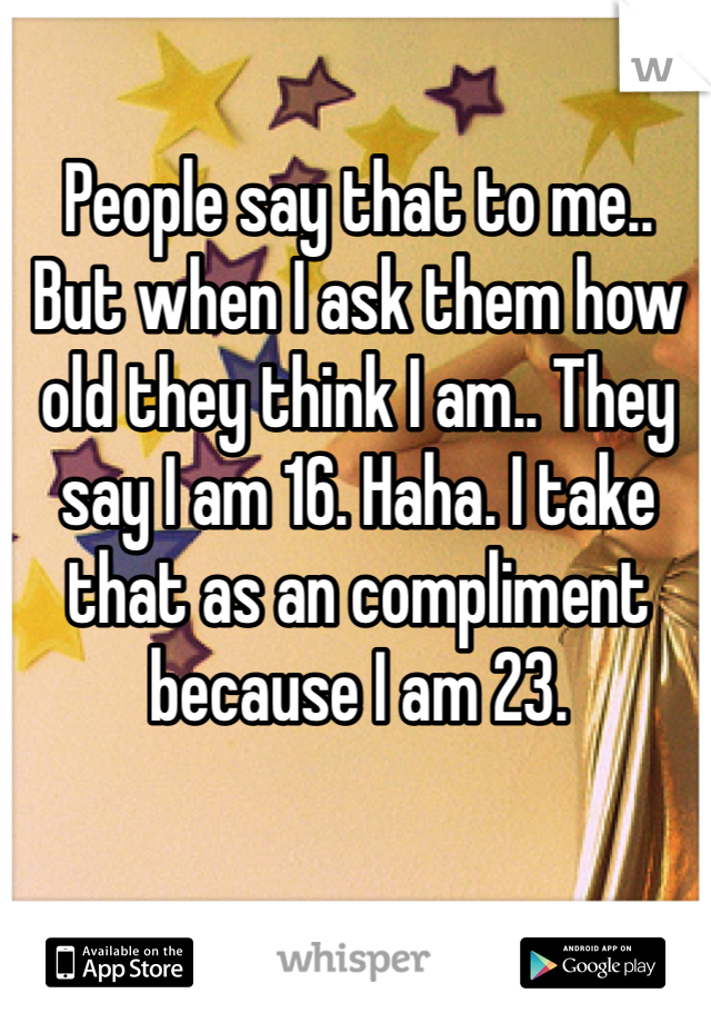 People say that to me.. But when I ask them how old they think I am.. They say I am 16. Haha. I take that as an compliment because I am 23. 