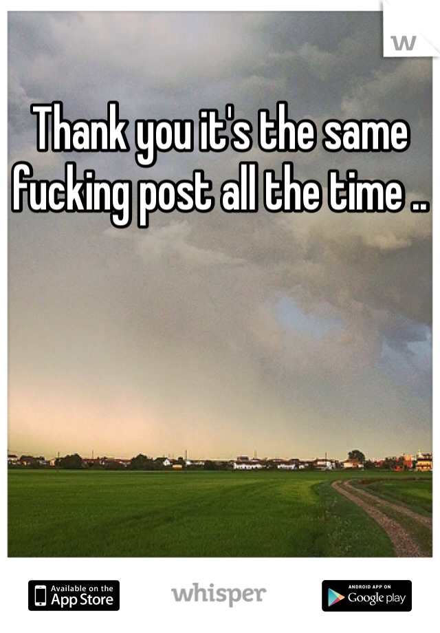 Thank you it's the same fucking post all the time .. 