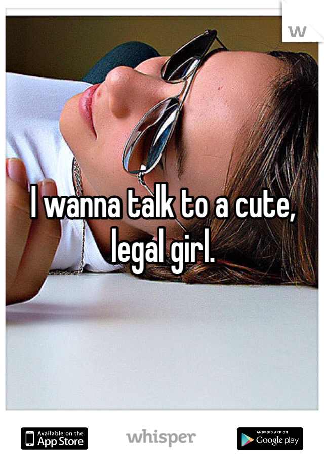 I wanna talk to a cute, legal girl.
