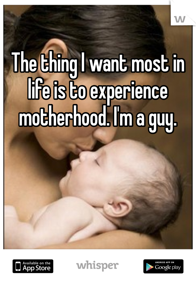 The thing I want most in life is to experience motherhood. I'm a guy.