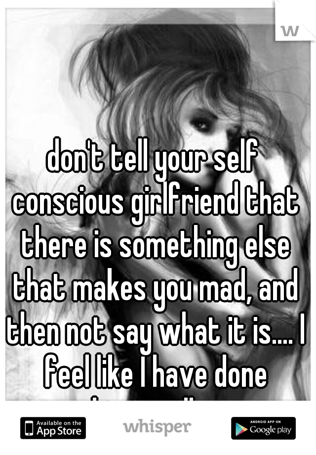 don't tell your self conscious girlfriend that there is something else that makes you mad, and then not say what it is.... I feel like I have done something really wrong.