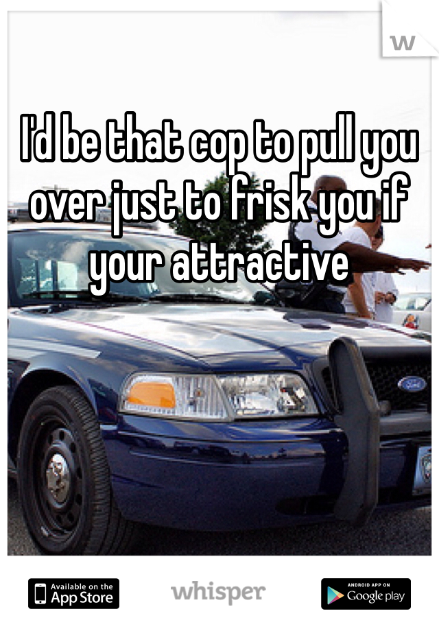I'd be that cop to pull you over just to frisk you if your attractive 