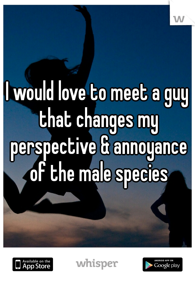 I would love to meet a guy that changes my perspective & annoyance of the male species