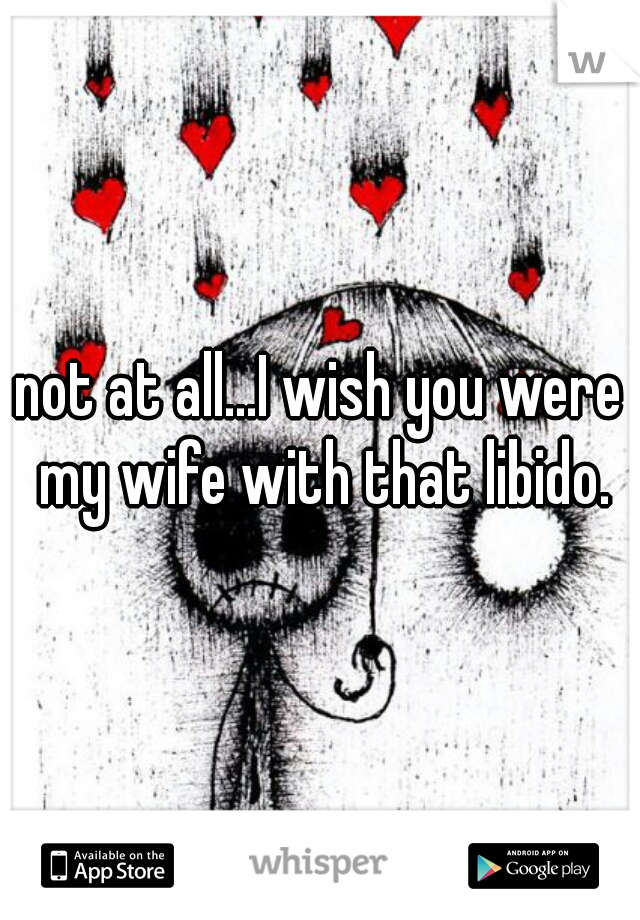 not at all...I wish you were my wife with that libido.