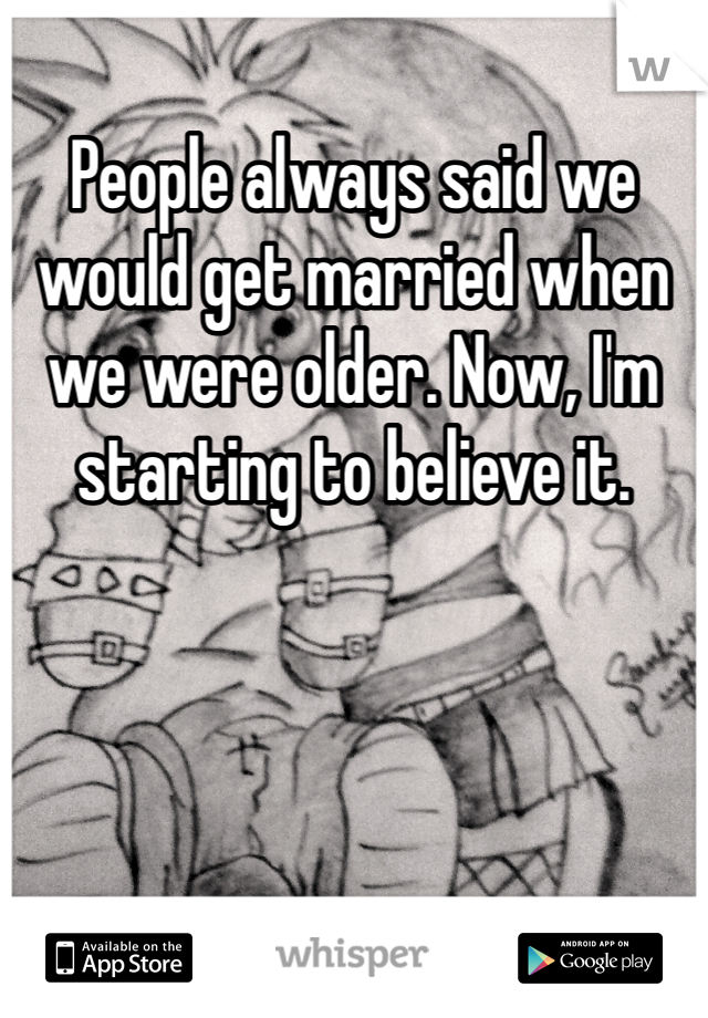 People always said we would get married when we were older. Now, I'm starting to believe it. 