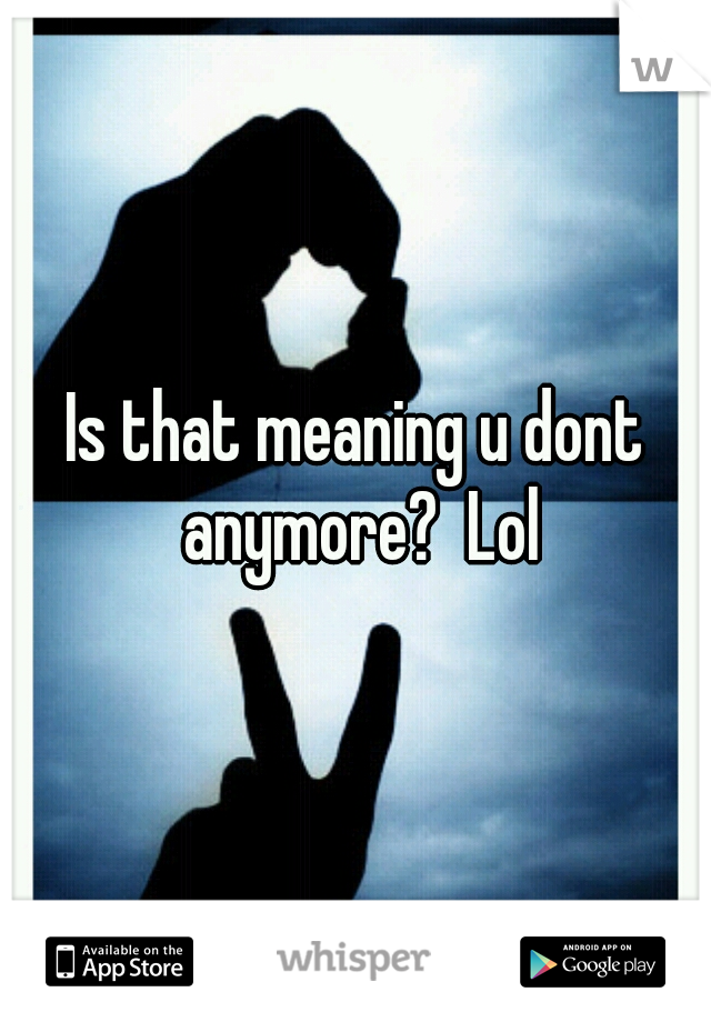 Is that meaning u dont anymore?  Lol