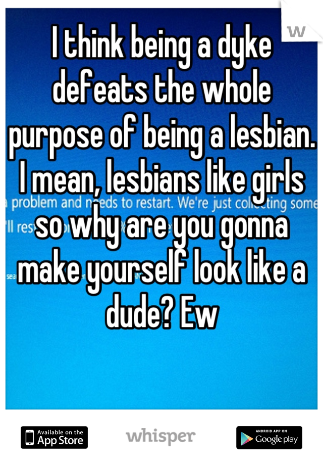 I think being a dyke defeats the whole purpose of being a lesbian. I mean, lesbians like girls so why are you gonna make yourself look like a dude? Ew