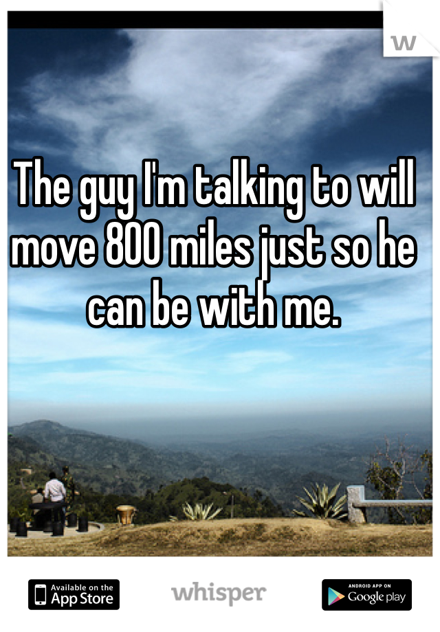 The guy I'm talking to will move 800 miles just so he can be with me. 
