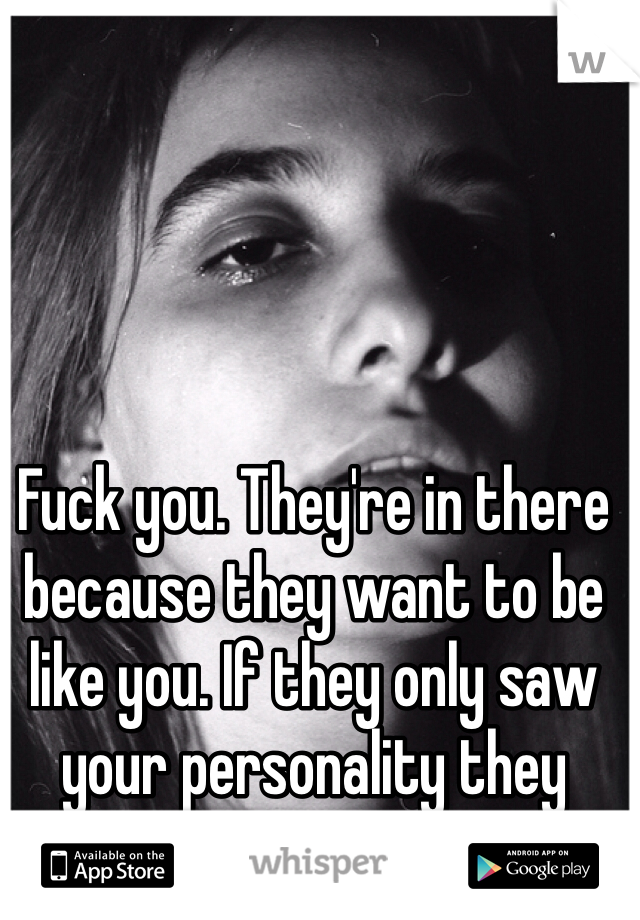 Fuck you. They're in there because they want to be like you. If they only saw your personality they would think twice. 