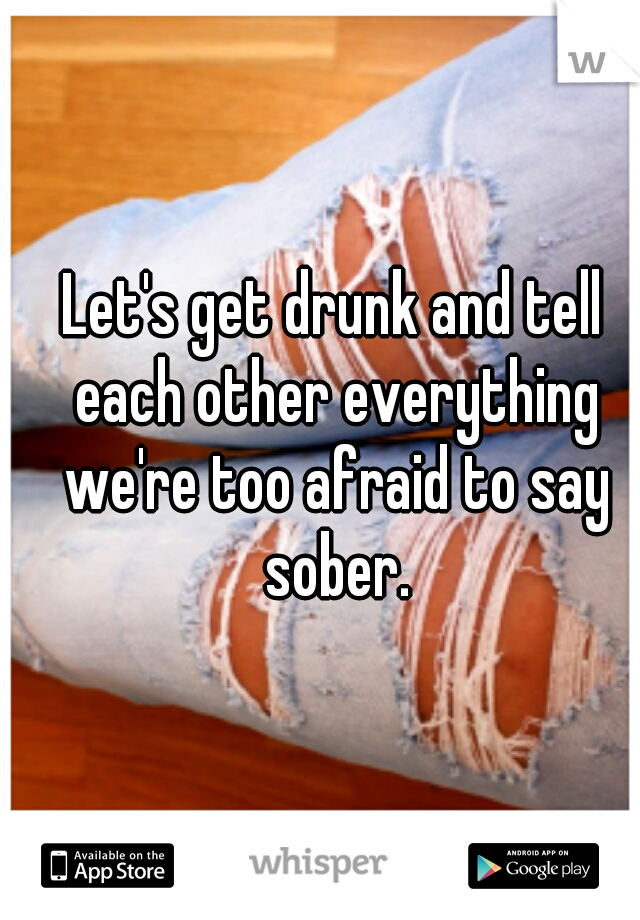 Let's get drunk and tell each other everything we're too afraid to say sober.