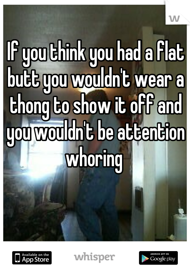If you think you had a flat butt you wouldn't wear a thong to show it off and you wouldn't be attention whoring 