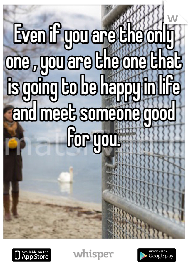 Even if you are the only one , you are the one that is going to be happy in life and meet someone good for you. 