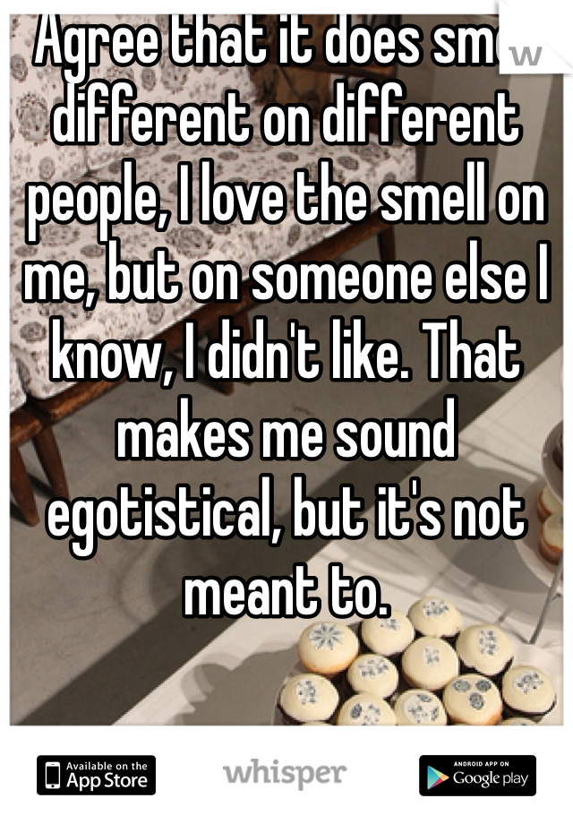 Agree that it does smell different on different people, I love the smell on me, but on someone else I know, I didn't like. That makes me sound egotistical, but it's not meant to. 
