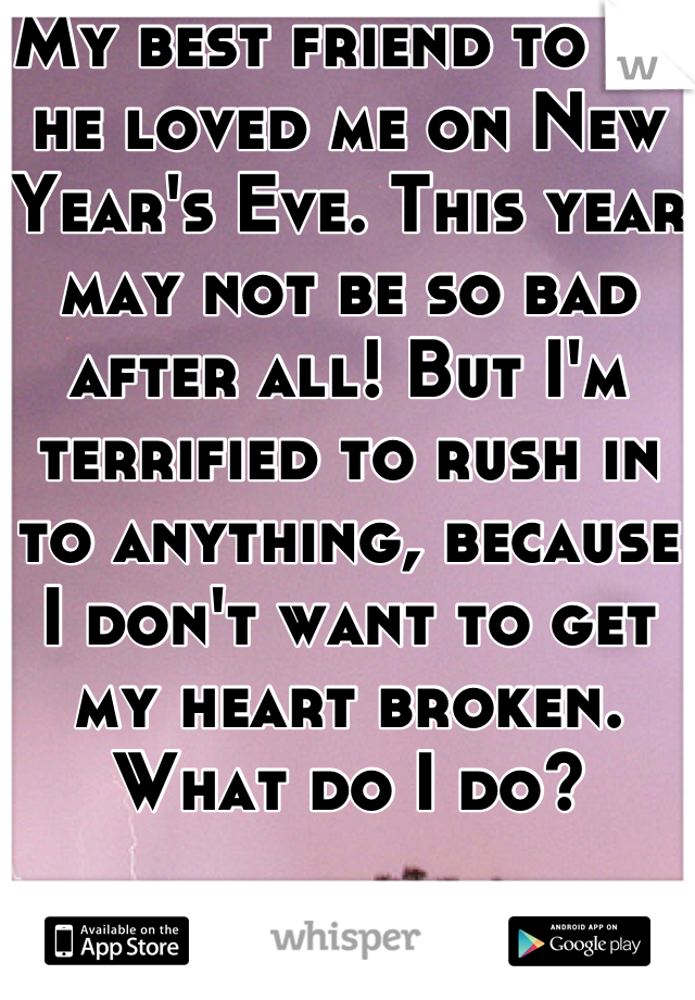 My best friend to me he loved me on New Year's Eve. This year may not be so bad after all! But I'm terrified to rush in to anything, because I don't want to get my heart broken. What do I do?