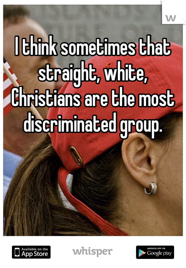 I think sometimes that straight, white, Christians are the most discriminated group.  