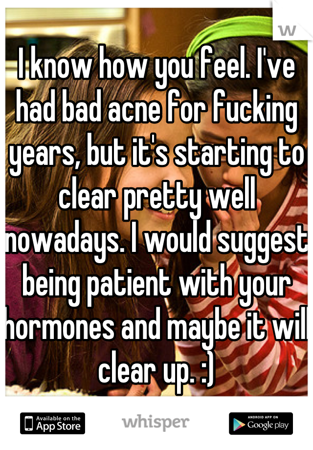 I know how you feel. I've had bad acne for fucking years, but it's starting to clear pretty well nowadays. I would suggest being patient with your hormones and maybe it will clear up. :)