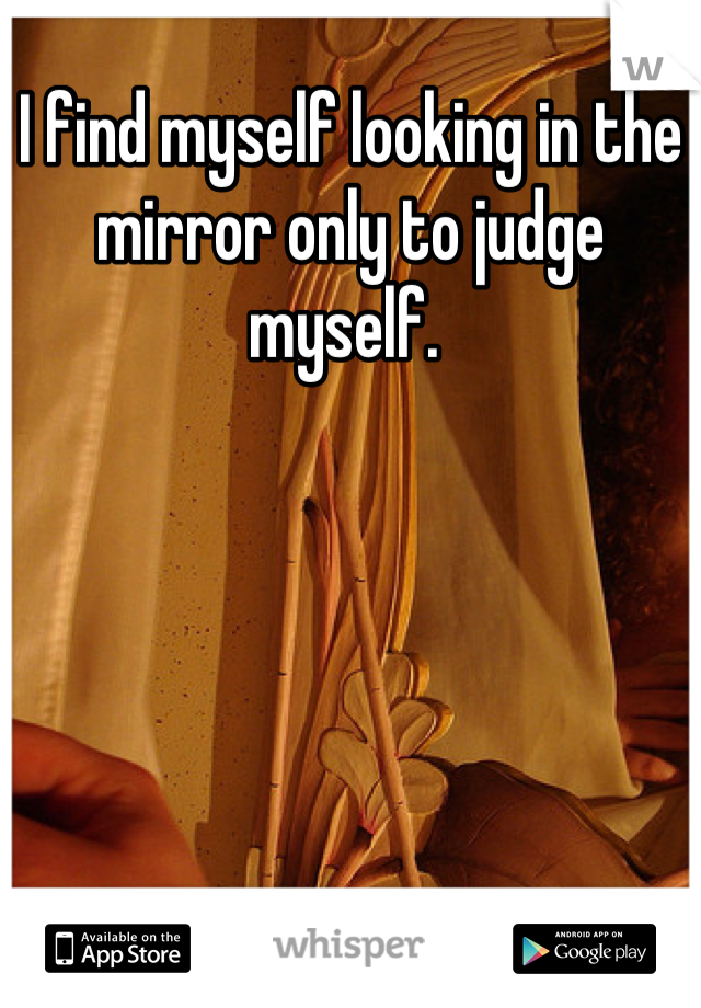 I find myself looking in the mirror only to judge myself. 