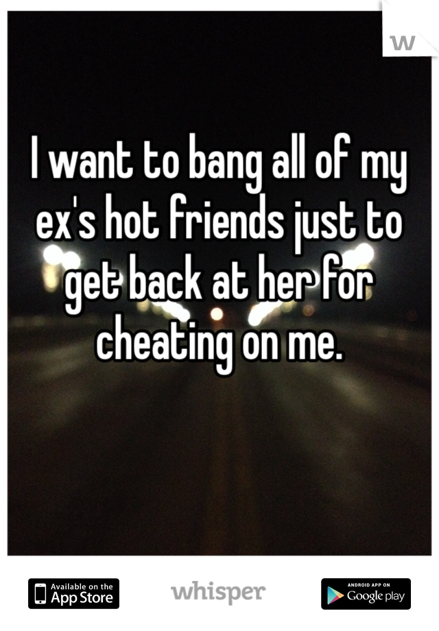 I want to bang all of my ex's hot friends just to get back at her for cheating on me.