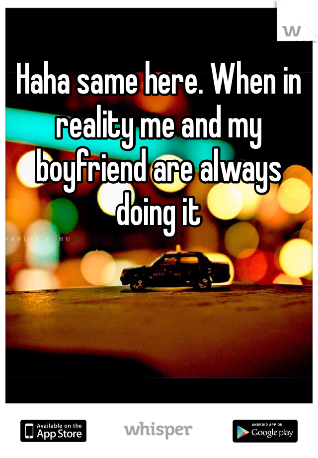 Haha same here. When in reality me and my boyfriend are always doing it