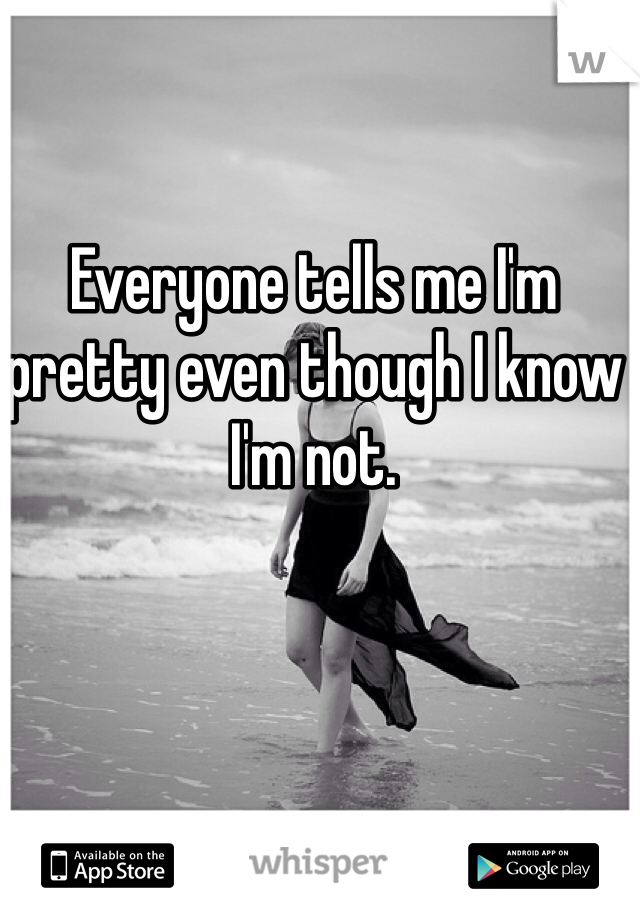 Everyone tells me I'm pretty even though I know I'm not. 