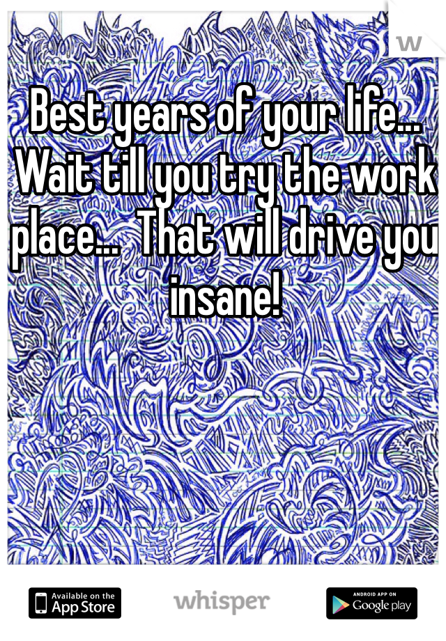 Best years of your life...  Wait till you try the work place...  That will drive you insane!