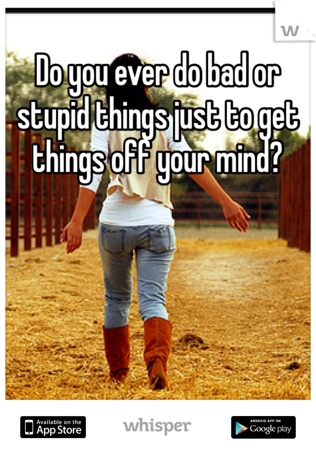 Do you ever do bad or stupid things just to get things off your mind?