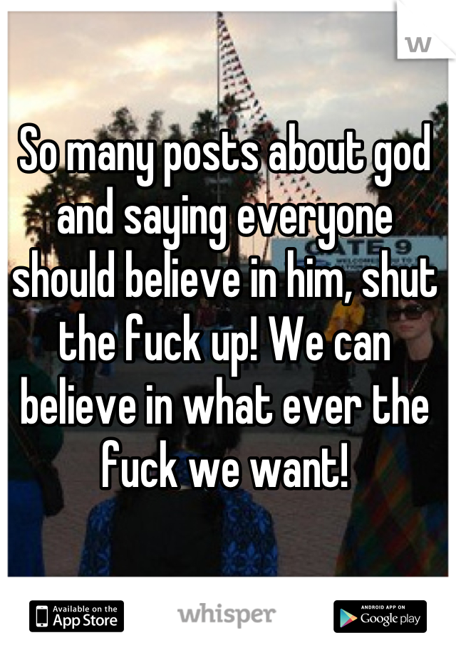 So many posts about god and saying everyone should believe in him, shut the fuck up! We can believe in what ever the fuck we want!