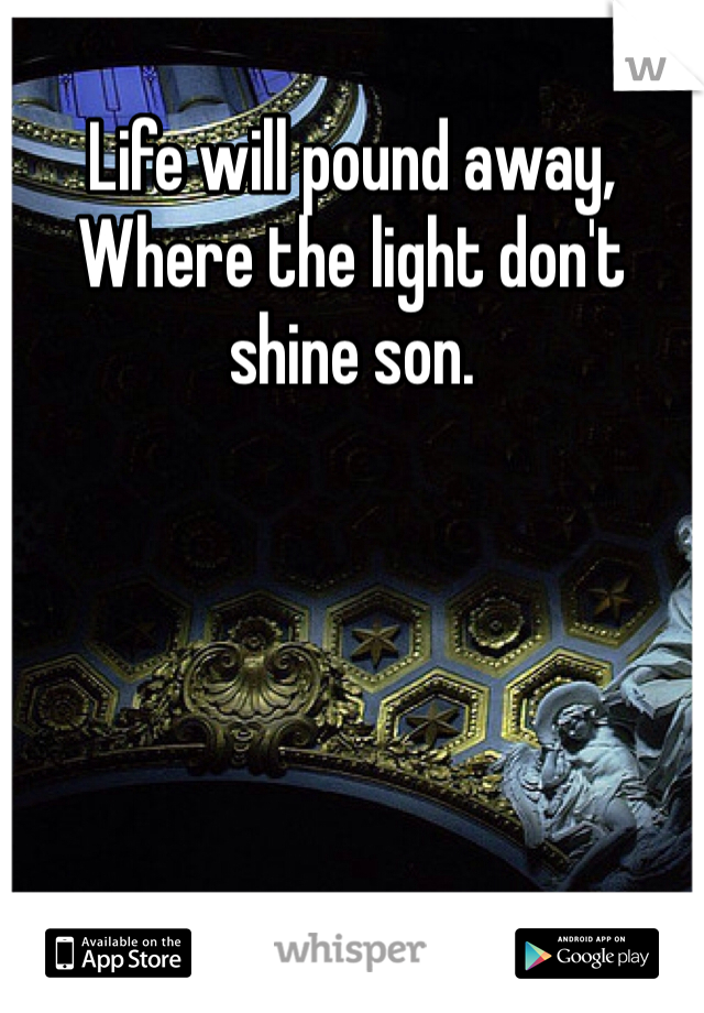 Life will pound away,
Where the light don't shine son. 