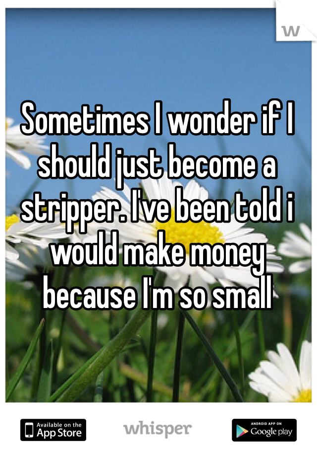 Sometimes I wonder if I should just become a stripper. I've been told i would make money because I'm so small