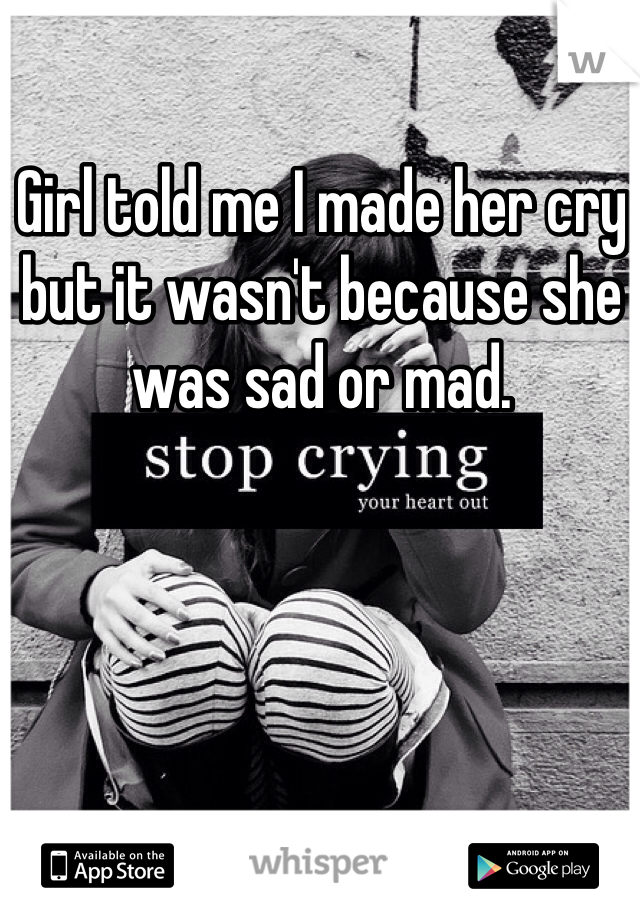 Girl told me I made her cry but it wasn't because she was sad or mad. 