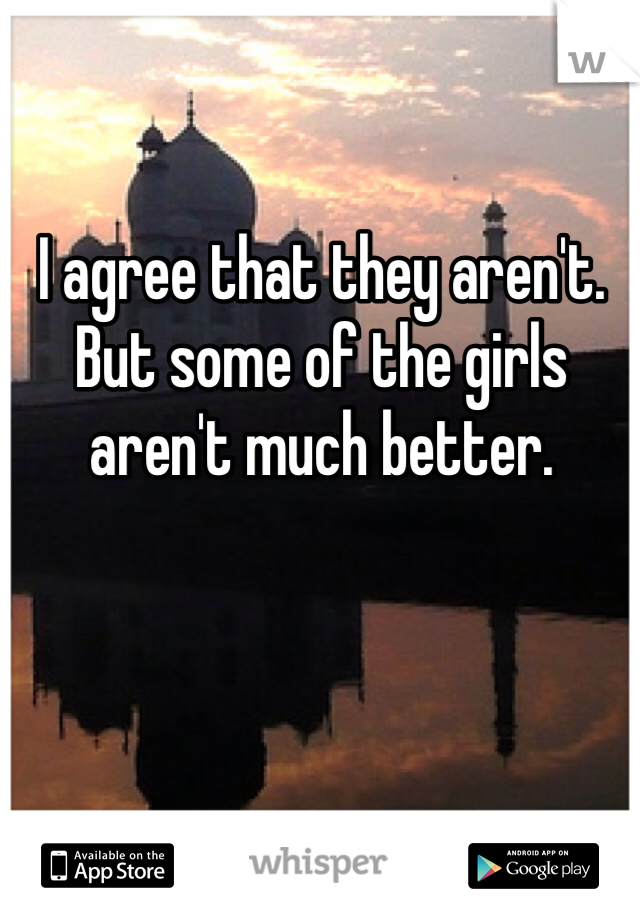 I agree that they aren't. But some of the girls aren't much better.