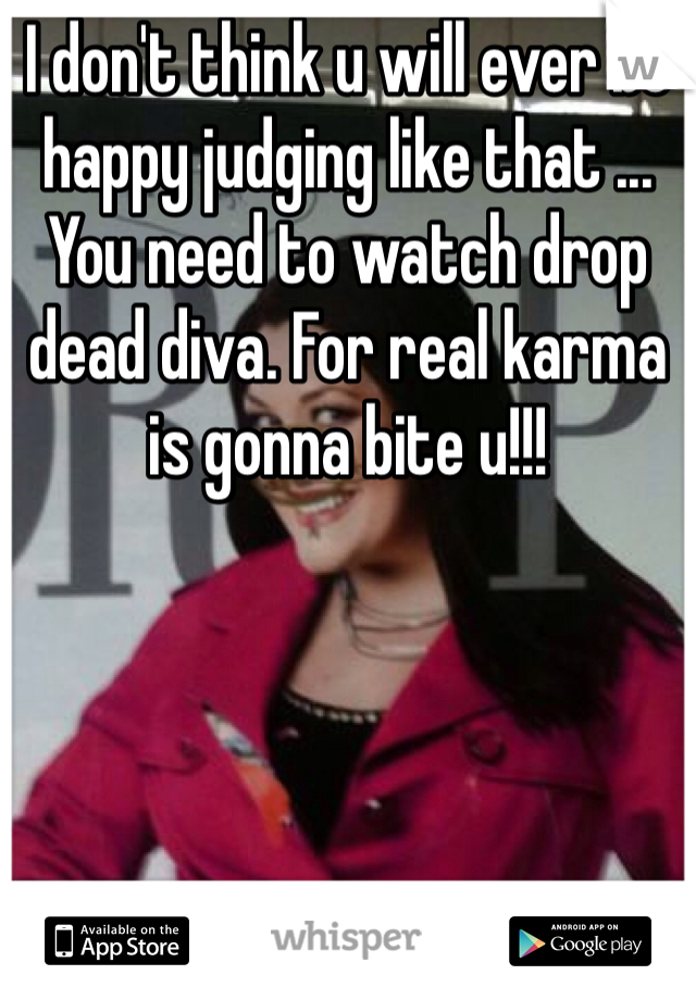 I don't think u will ever be happy judging like that ... You need to watch drop dead diva. For real karma is gonna bite u!!! 