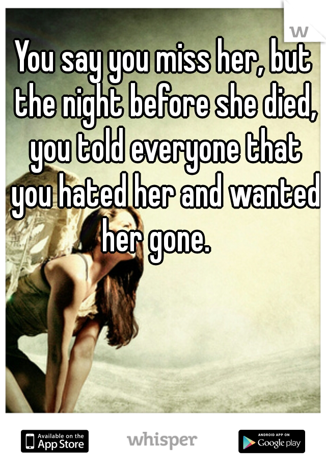 You say you miss her, but the night before she died, you told everyone that you hated her and wanted her gone.   