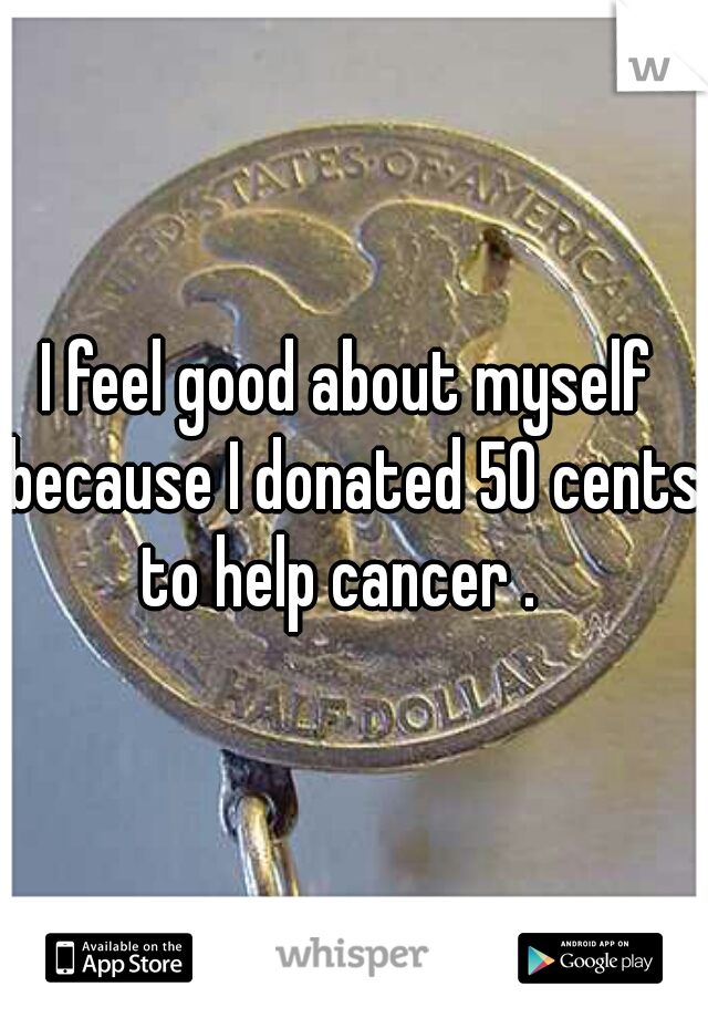 I feel good about myself because I donated 50 cents to help cancer .  