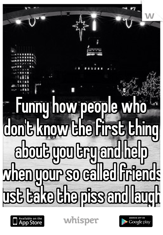 Funny how people who don't know the first thing about you try and help when your so called friends just take the piss and laugh at you!