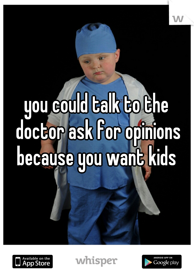 you could talk to the doctor ask for opinions because you want kids 