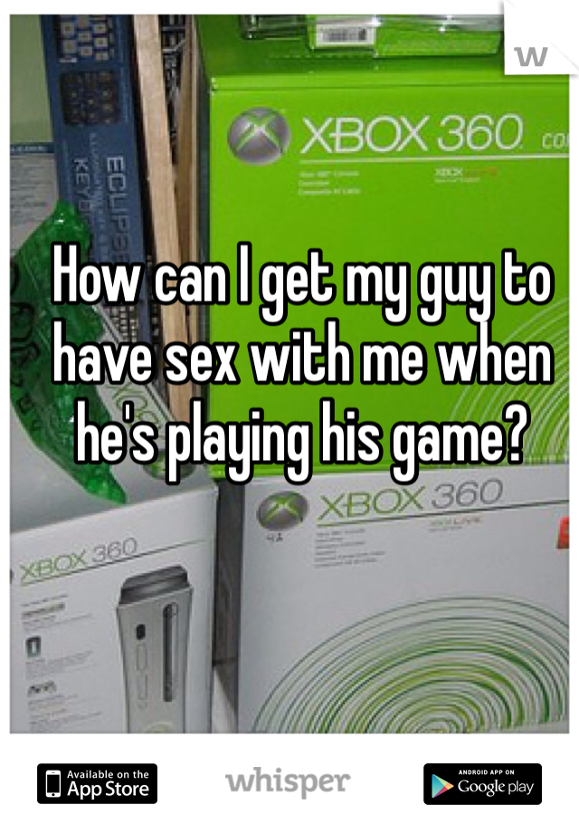 How can I get my guy to have sex with me when he's playing his game? 