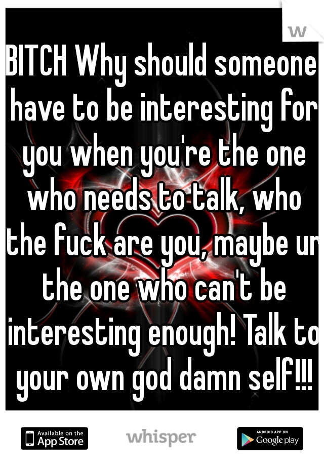BITCH Why should someone have to be interesting for you when you're the one who needs to talk, who the fuck are you, maybe ur the one who can't be interesting enough! Talk to your own god damn self!!!