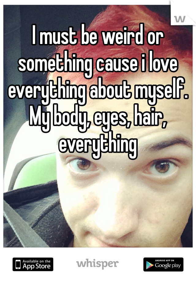 I must be weird or something cause i love everything about myself. My body, eyes, hair, everything