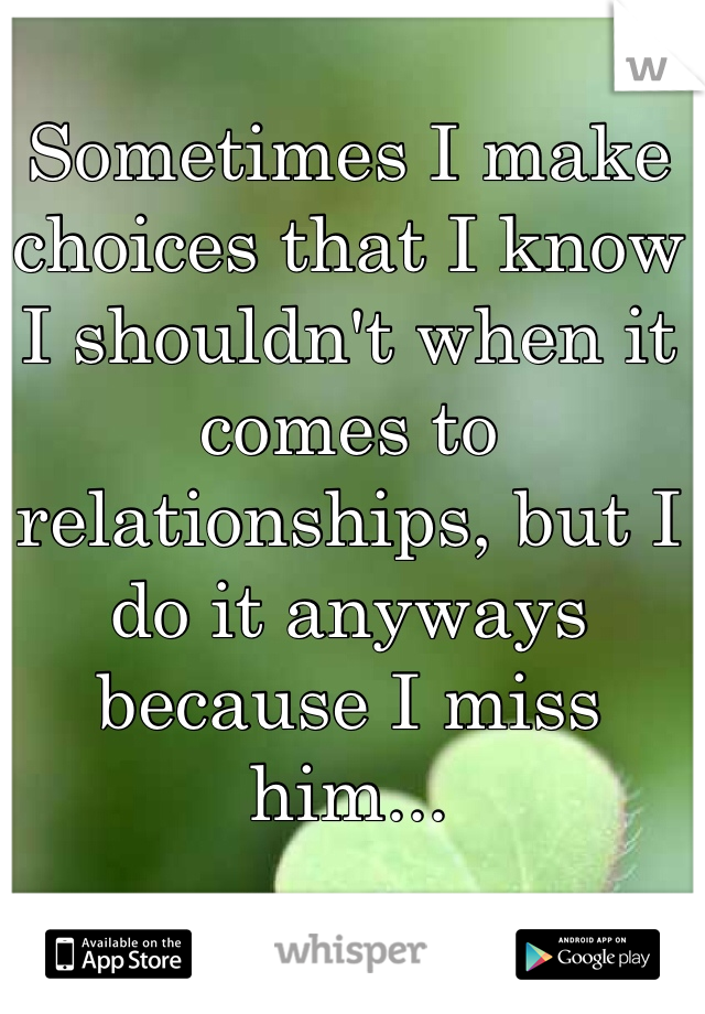 Sometimes I make choices that I know I shouldn't when it comes to relationships, but I do it anyways because I miss him...
